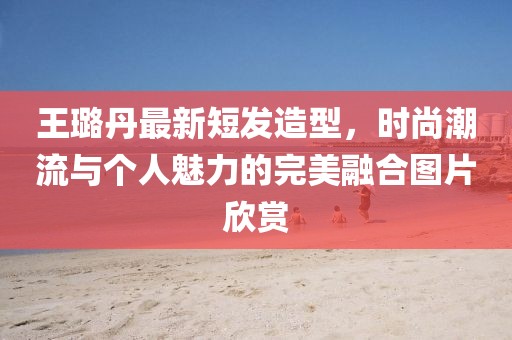 王璐丹最新短發(fā)造型，時(shí)尚潮流與個(gè)人魅力的完美融合圖片欣賞