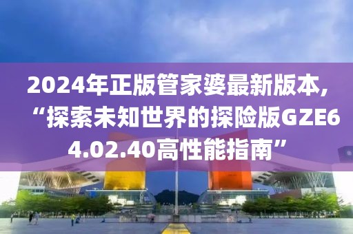 2024年正版管家婆最新版本,“探索未知世界的探險(xiǎn)版GZE64.02.40高性能指南”