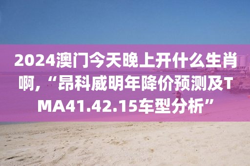 2024澳門今天晚上開什么生肖啊,“昂科威明年降價預測及TMA41.42.15車型分析”