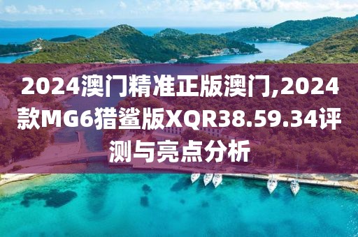 2024澳門精準正版澳門,2024款MG6獵鯊版XQR38.59.34評測與亮點分析