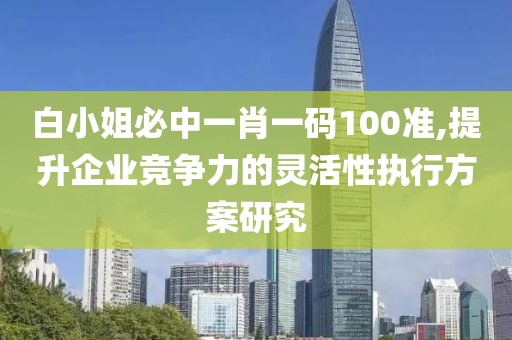 白小姐必中一肖一碼100準(zhǔn),提升企業(yè)競(jìng)爭(zhēng)力的靈活性執(zhí)行方案研究