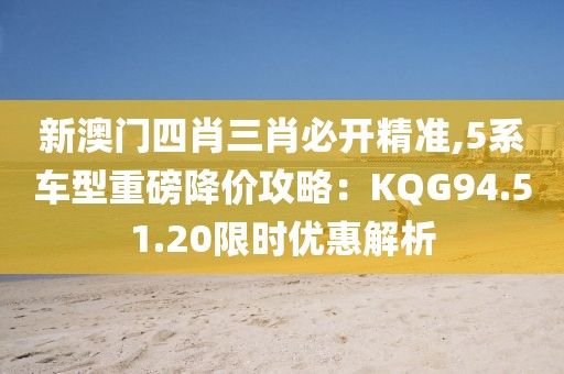 新澳門四肖三肖必開精準(zhǔn),5系車型重磅降價攻略：KQG94.51.20限時優(yōu)惠解析