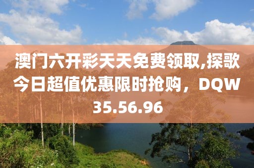 澳門六開彩天天免費領(lǐng)取,探歌今日超值優(yōu)惠限時搶購，DQW35.56.96