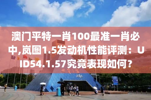 澳門平特一肖100最準(zhǔn)一肖必中,嵐圖1.5發(fā)動機(jī)性能評測：UID54.1.57究竟表現(xiàn)如何？