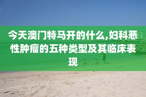 今天澳門特馬開的什么,婦科惡性腫瘤的五種類型及其臨床表現(xiàn)