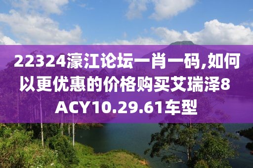 22324濠江論壇一肖一碼,如何以更優(yōu)惠的價(jià)格購買艾瑞澤8 ACY10.29.61車型