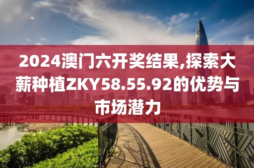2024澳門六開獎(jiǎng)結(jié)果,探索大薪種植ZKY58.55.92的優(yōu)勢與市場潛力