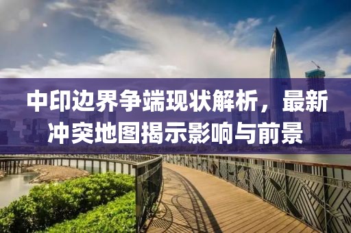 中印邊界爭(zhēng)端現(xiàn)狀解析，最新沖突地圖揭示影響與前景