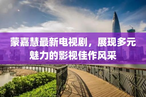 蒙嘉慧最新電視劇，展現(xiàn)多元魅力的影視佳作風(fēng)采