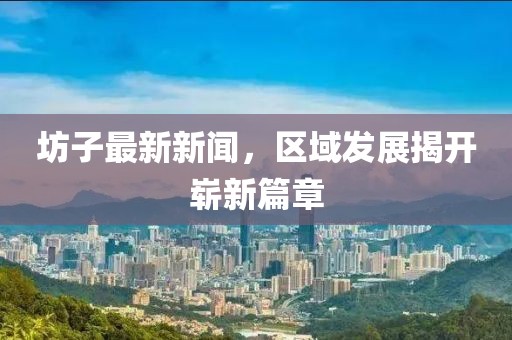坊子最新新聞，區(qū)域發(fā)展揭開嶄新篇章