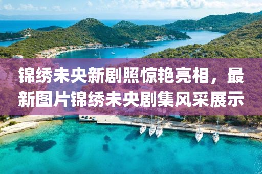 錦繡未央新劇照驚艷亮相，最新圖片錦繡未央劇集風(fēng)采展示