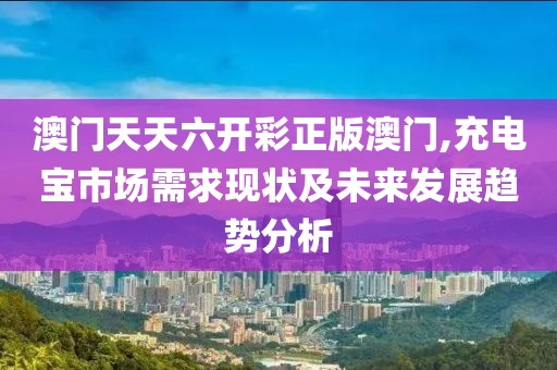 澳門天天六開彩正版澳門,充電寶市場需求現(xiàn)狀及未來發(fā)展趨勢分析