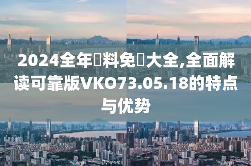 2024全年資料免費(fèi)大全,全面解讀可靠版VKO73.05.18的特點(diǎn)與優(yōu)勢
