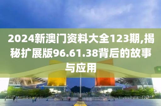 2024新澳門資料大全123期,揭秘?cái)U(kuò)展版96.61.38背后的故事與應(yīng)用