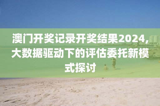 澳門開獎記錄開獎結(jié)果2024,大數(shù)據(jù)驅(qū)動下的評估委托新模式探討
