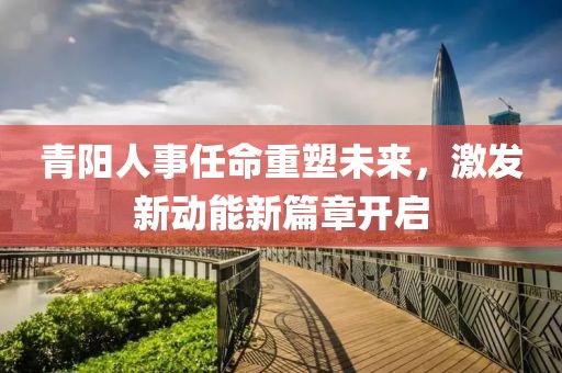 青陽(yáng)人事任命重塑未來(lái)，激發(fā)新動(dòng)能新篇章開(kāi)啟