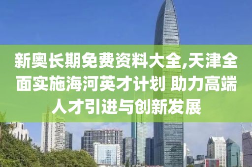 新奧長期免費資料大全,天津全面實施海河英才計劃 助力高端人才引進與創(chuàng)新發(fā)展