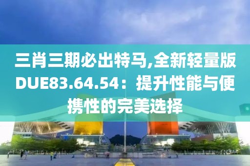 三肖三期必出特馬,全新輕量版DUE83.64.54：提升性能與便攜性的完美選擇