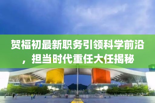 賀福初最新職務引領科學前沿，擔當時代重任大任揭秘