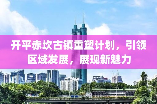 開平赤坎古鎮(zhèn)重塑計劃，引領區(qū)域發(fā)展，展現(xiàn)新魅力