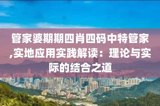 管家婆期期四肖四碼中特管家,實(shí)地應(yīng)用實(shí)踐解讀：理論與實(shí)際的結(jié)合之道