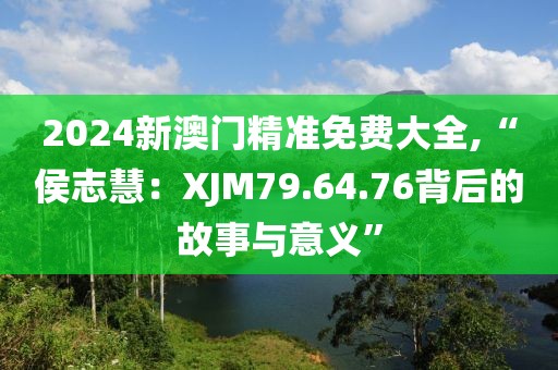 2024新澳門精準(zhǔn)免費大全,“侯志慧：XJM79.64.76背后的故事與意義”