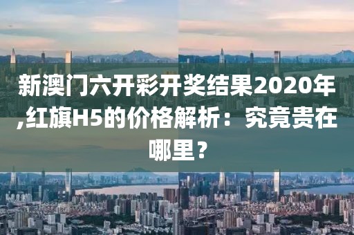 新澳門六開(kāi)彩開(kāi)獎(jiǎng)結(jié)果2020年,紅旗H5的價(jià)格解析：究竟貴在哪里？