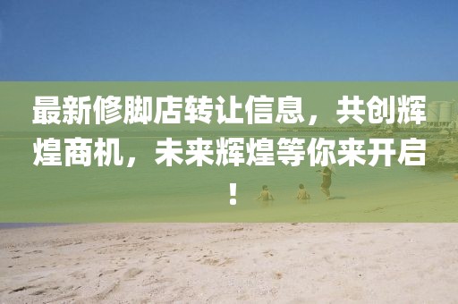 最新修腳店轉(zhuǎn)讓信息，共創(chuàng)輝煌商機(jī)，未來(lái)輝煌等你來(lái)開(kāi)啟！