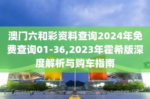 澳門六和彩資料查詢2024年免費查詢01-36,2023年霍希版深度解析與購車指南
