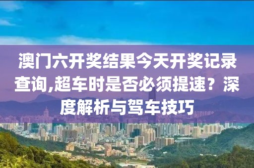 澳門六開獎結(jié)果今天開獎記錄查詢,超車時是否必須提速？深度解析與駕車技巧