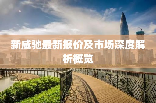 新威馳最新報(bào)價(jià)及市場(chǎng)深度解析概覽