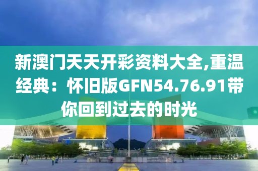 新澳門天天開彩資料大全,重溫經(jīng)典：懷舊版GFN54.76.91帶你回到過去的時(shí)光