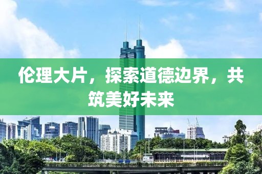 倫理大片，探索道德邊界，共筑美好未來