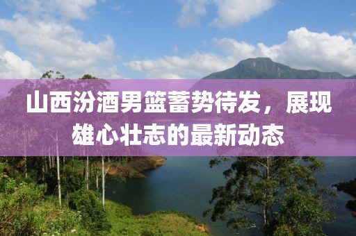 山西汾酒男籃蓄勢待發(fā)，展現(xiàn)雄心壯志的最新動態(tài)