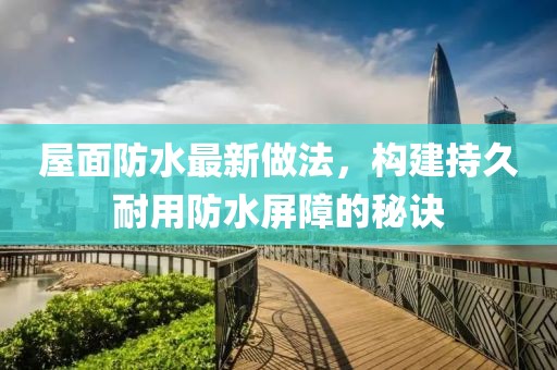 屋面防水最新做法，構(gòu)建持久耐用防水屏障的秘訣