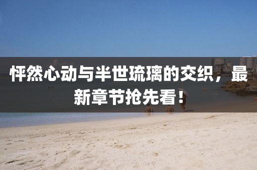 怦然心動與半世琉璃的交織，最新章節(jié)搶先看！