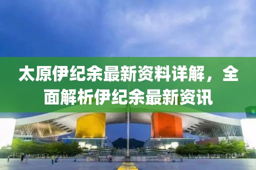 太原伊紀余最新資料詳解，全面解析伊紀余最新資訊