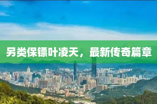 另類保鏢葉凌天，最新傳奇篇章