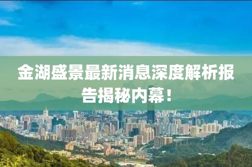金湖盛景最新消息深度解析報告揭秘內(nèi)幕！