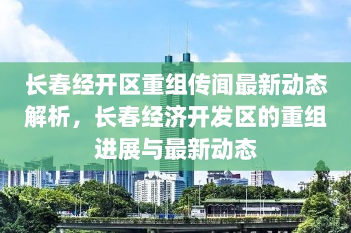 長春經(jīng)開區(qū)重組傳聞最新動態(tài)解析，長春經(jīng)濟(jì)開發(fā)區(qū)的重組進(jìn)展與最新動態(tài)
