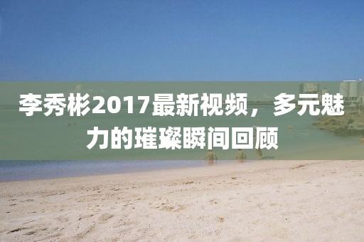 李秀彬2017最新視頻，多元魅力的璀璨瞬間回顧