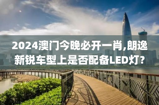 2024澳門今晚必開一肖,朗逸新銳車型上是否配備LED燈？