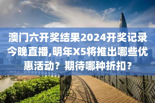 澳門六開獎(jiǎng)結(jié)果2024開獎(jiǎng)記錄今晚直播,明年X5將推出哪些優(yōu)惠活動(dòng)？期待哪種折扣？