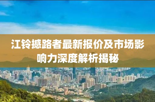 江鈴撼路者最新報(bào)價(jià)及市場(chǎng)影響力深度解析揭秘