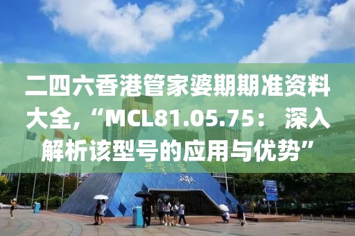 二四六香港管家婆期期準(zhǔn)資料大全,“MCL81.05.75： 深入解析該型號的應(yīng)用與優(yōu)勢”