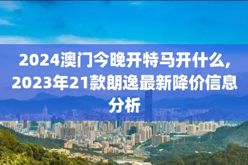 2024澳門今晚開特馬開什么,2023年21款朗逸最新降價信息分析
