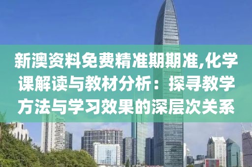新澳資料免費(fèi)精準(zhǔn)期期準(zhǔn),化學(xué)課解讀與教材分析：探尋教學(xué)方法與學(xué)習(xí)效果的深層次關(guān)系