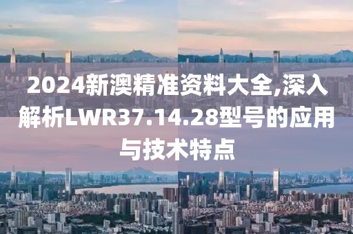 2024新澳精準(zhǔn)資料大全,深入解析LWR37.14.28型號的應(yīng)用與技術(shù)特點