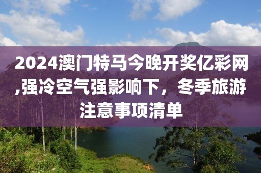 2024澳門特馬今晚開獎億彩網,強冷空氣強影響下，冬季旅游注意事項清單