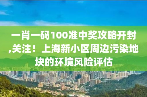 一肖一碼100準(zhǔn)中獎(jiǎng)攻略開(kāi)封,關(guān)注！上海新小區(qū)周邊污染地塊的環(huán)境風(fēng)險(xiǎn)評(píng)估